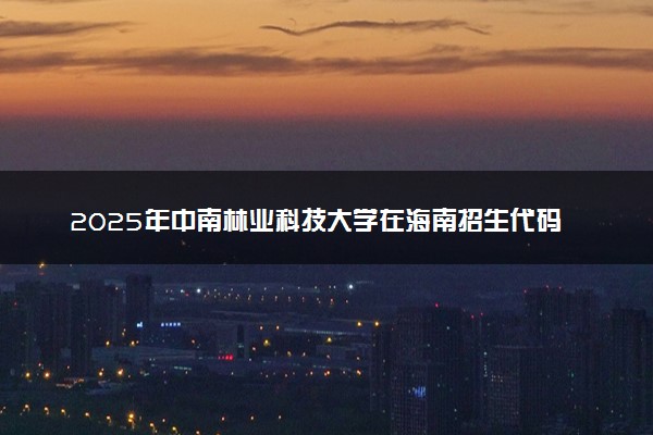 2025年中南林业科技大学在海南招生代码及专业代码 中南林业科技大学海南代码是多少？怎么查询？