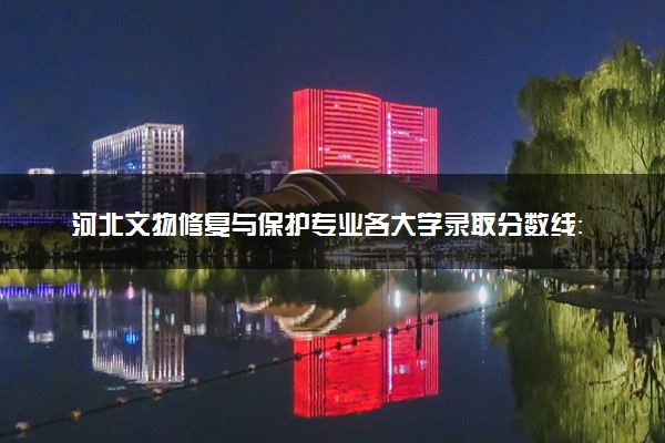河北文物修复与保护专业各大学录取分数线：最低262分能上 开设院校及位次