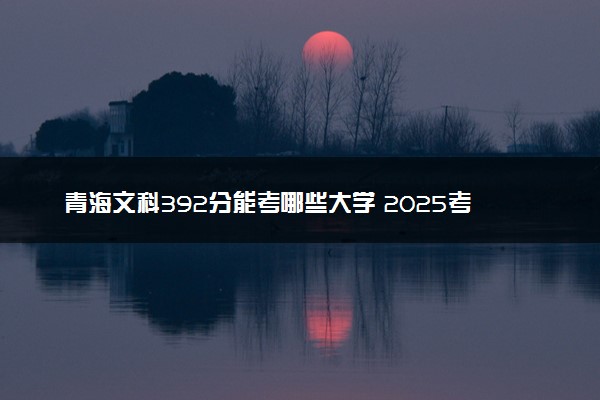青海文科392分能考哪些大学 2025考生稳上的大学名单