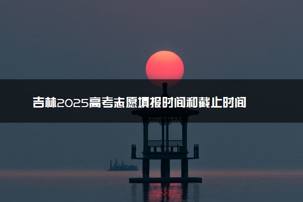 吉林2025高考志愿填报时间和截止时间 高考完多久报志愿