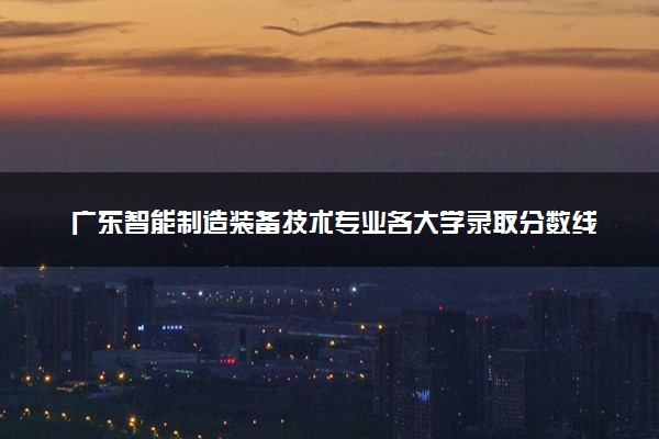 广东智能制造装备技术专业各大学录取分数线：最低359分能上 开设院校及位次