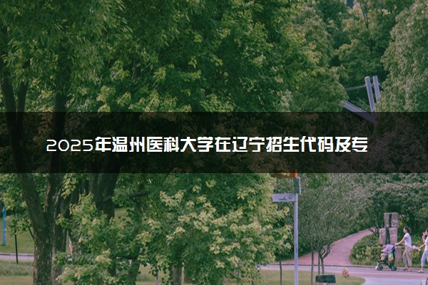 2025年温州医科大学在辽宁招生代码及专业代码 温州医科大学辽宁代码是多少？怎么查询？