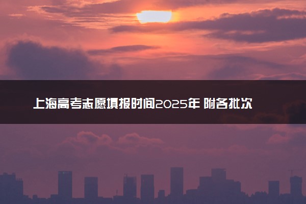 上海高考志愿填报时间2025年 附各批次具体填报安排表