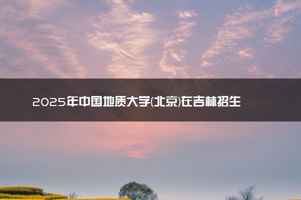 2025年中国地质大学(北京)在吉林招生代码及专业代码 中国地质大学(北京)吉林代码是多少？怎么查询？