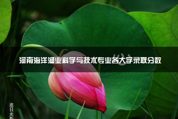 河南海洋渔业科学与技术专业各大学录取分数线：最低474分能上 开设院校及位次