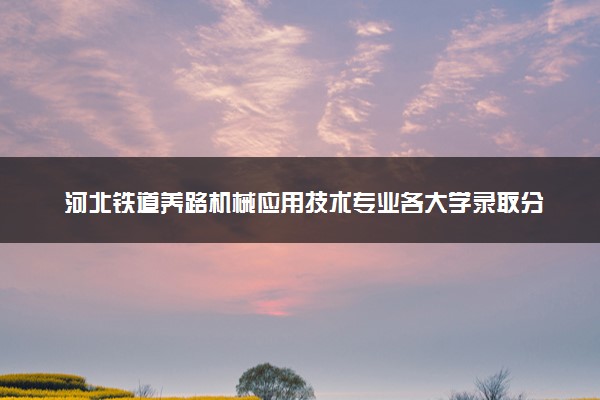 河北铁道养路机械应用技术专业各大学录取分数线：最低417分能上 开设院校及位次