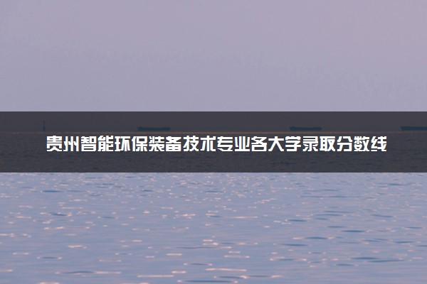 贵州智能环保装备技术专业各大学录取分数线：最低330分能上 开设院校及位次