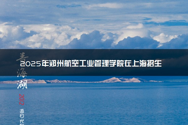 2025年郑州航空工业管理学院在上海招生代码及专业代码 郑州航空工业管理学院上海代码是多少？怎么查询？