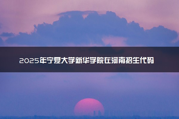 2025年宁夏大学新华学院在河南招生代码及专业代码 宁夏大学新华学院河南代码是多少？怎么查询？