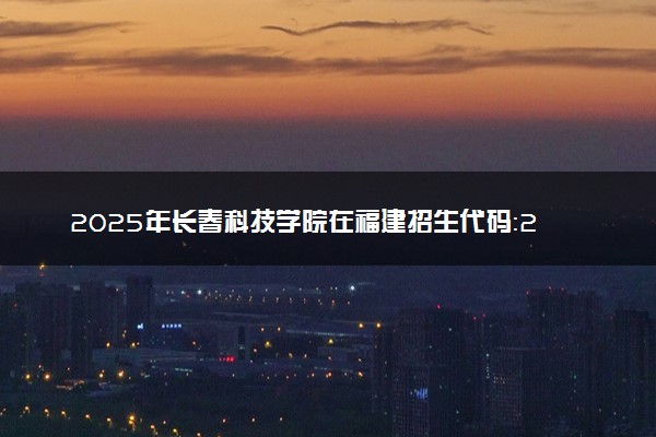 2025年长春科技学院在福建招生代码：2364 专业代码及报考指南