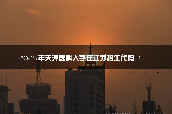 2025年天津医科大学在江苏招生代码：3203 专业代码及报考指南