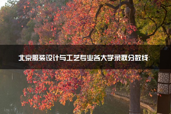 北京服装设计与工艺专业各大学录取分数线：最低217分能上 开设院校及位次