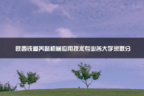 陕西铁道养路机械应用技术专业各大学录取分数线：最低370分能上 开设院校及位次