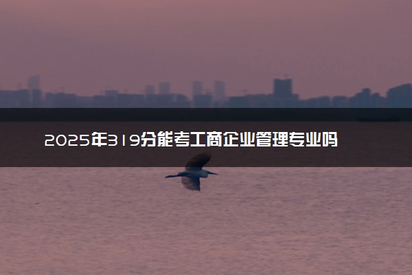 2025年319分能考工商企业管理专业吗 319分工商企业管理专业大学推荐