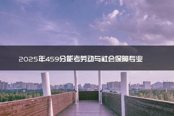2025年459分能考劳动与社会保障专业吗 459分劳动与社会保障专业大学推荐