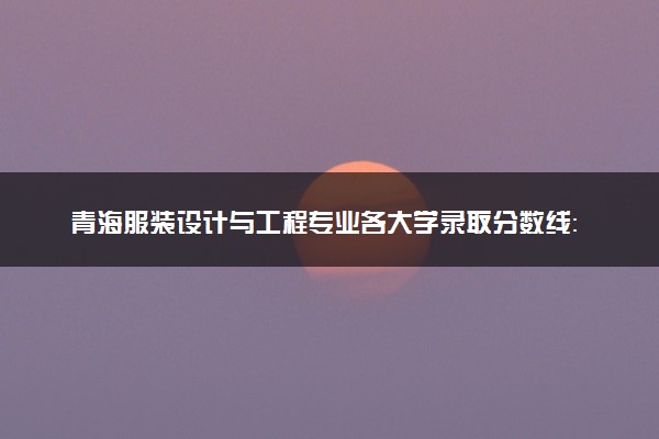 青海服装设计与工程专业各大学录取分数线：最低344分能上 开设院校及位次