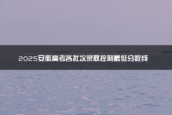 2025安徽高考各批次录取控制最低分数线