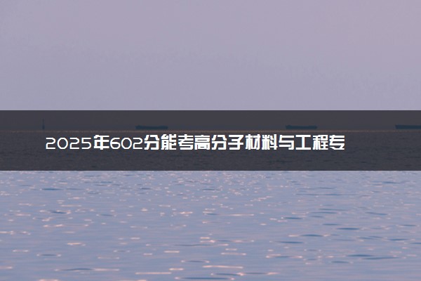2025年602分能考高分子材料与工程专业吗 602分高分子材料与工程专业大学推荐