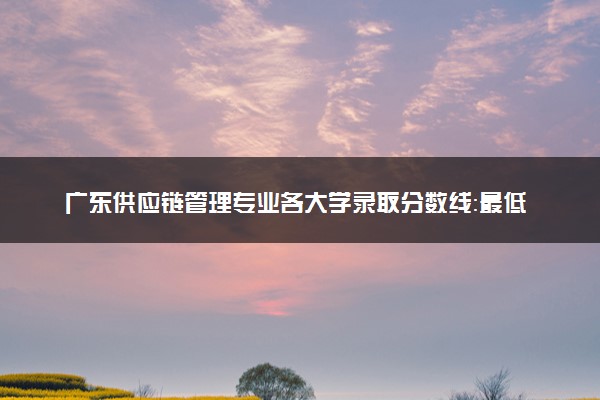 广东供应链管理专业各大学录取分数线：最低421分能上 开设院校及位次