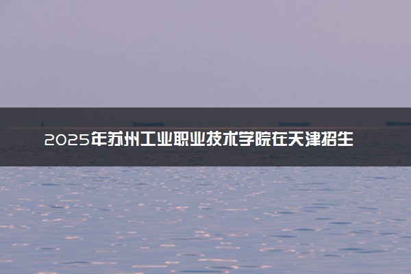 2025年苏州工业职业技术学院在天津招生代码：1827 专业代码及报考指南