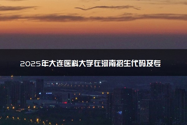 2025年大连医科大学在河南招生代码及专业代码 大连医科大学河南代码是多少？怎么查询？