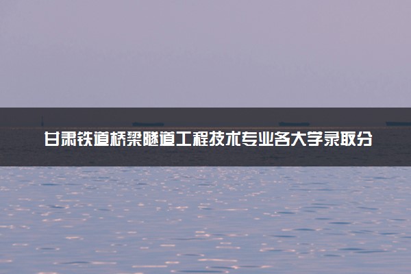 甘肃铁道桥梁隧道工程技术专业各大学录取分数线：最低374分能上 开设院校及位次