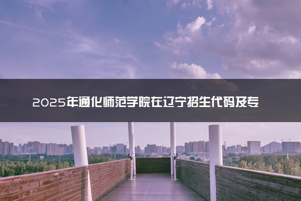 2025年通化师范学院在辽宁招生代码及专业代码 通化师范学院辽宁代码是多少？怎么查询？