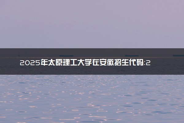 2025年太原理工大学在安徽招生代码：2520 专业代码及报考指南