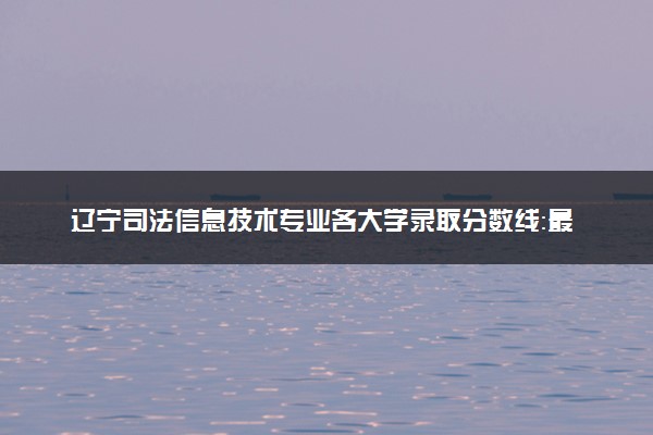 辽宁司法信息技术专业各大学录取分数线：最低359分能上 开设院校及位次