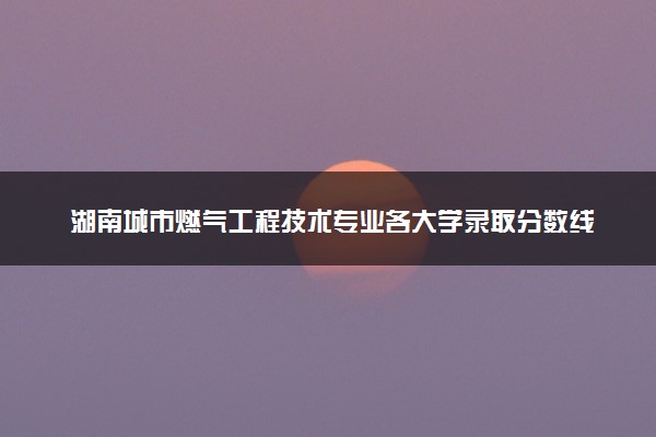 湖南城市燃气工程技术专业各大学录取分数线：最低320分能上 开设院校及位次
