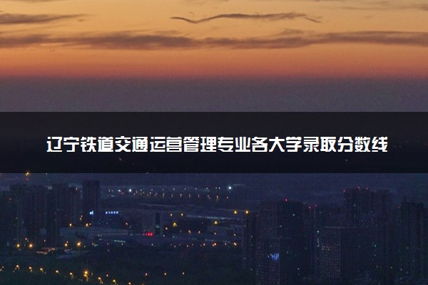 辽宁铁道交通运营管理专业各大学录取分数线：最低260分能上 开设院校及位次