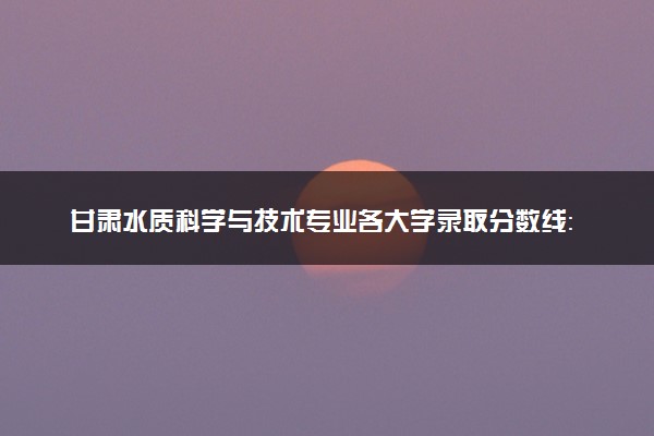 甘肃水质科学与技术专业各大学录取分数线：最低430分能上 开设院校及位次