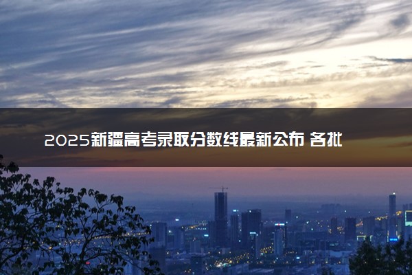 2025新疆高考录取分数线最新公布 各批次文科理科类分数线汇总