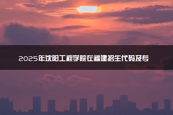 2025年沈阳工程学院在福建招生代码及专业代码 沈阳工程学院福建代码是多少？怎么查询？