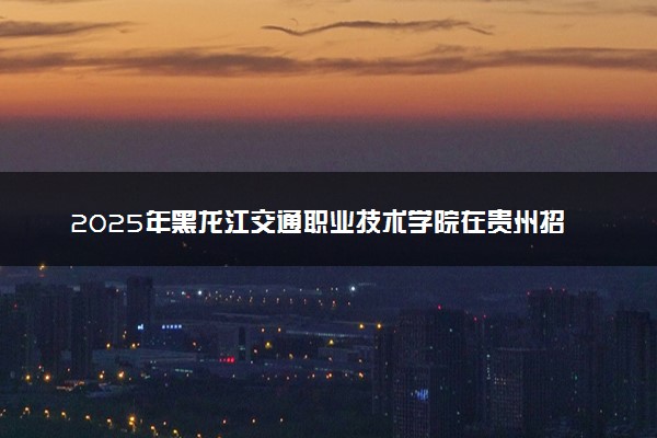 2025年黑龙江交通职业技术学院在贵州招生代码及专业代码 黑龙江交通职业技术学院贵州代码是多少？怎么查询？
