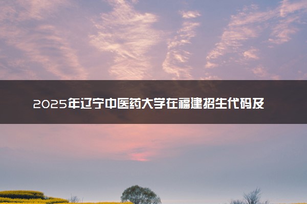 2025年辽宁中医药大学在福建招生代码及专业代码 辽宁中医药大学福建代码是多少？怎么查询？