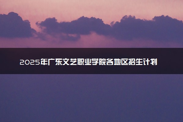 2025年广东文艺职业学院各地区招生计划及各专业分省招生人数是多少？(附学费及专业代码)