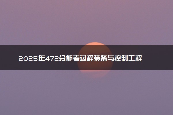 2025年472分能考过程装备与控制工程专业吗 472分过程装备与控制工程专业大学推荐