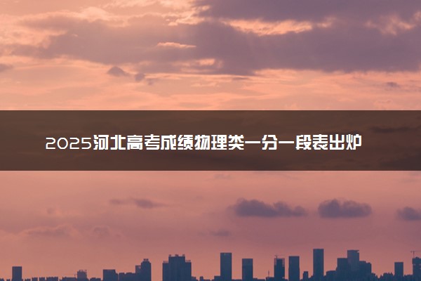 2025河北高考成绩物理类一分一段表出炉 最新位次排名