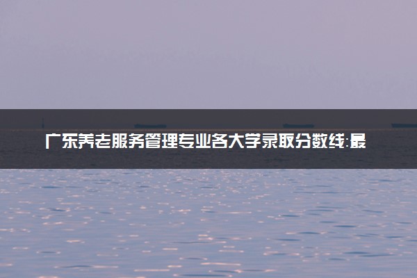 广东养老服务管理专业各大学录取分数线：最低495分能上 开设院校及位次