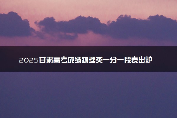 2025甘肃高考成绩物理类一分一段表出炉 最新位次排名