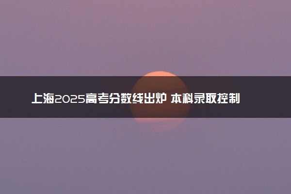 上海2025高考分数线出炉 本科录取控制分数线是多少