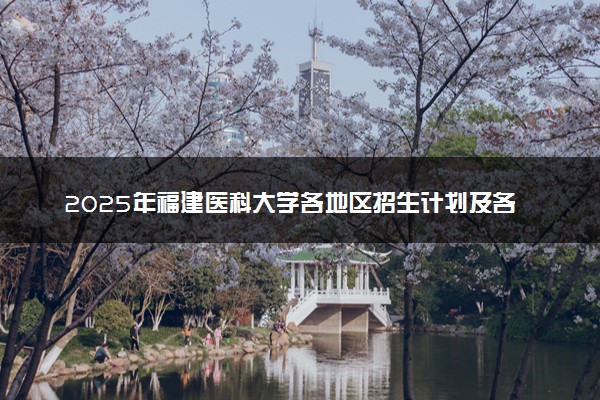 2025年福建医科大学各地区招生计划及各专业分省招生人数是多少？(附学费及专业代码)