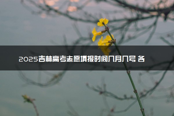2025吉林高考志愿填报时间几月几号 各批次志愿具体填报时间安排表