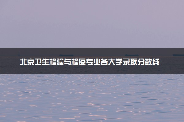 北京卫生检验与检疫专业各大学录取分数线：最低557分能上 开设院校及位次