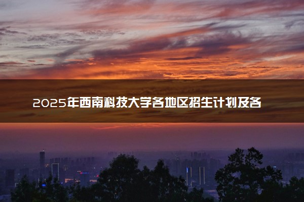 2025年西南科技大学各地区招生计划及各专业分省招生人数是多少？(附学费及专业代码)