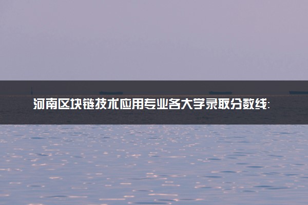 河南区块链技术应用专业各大学录取分数线：最低186分能上 开设院校及位次