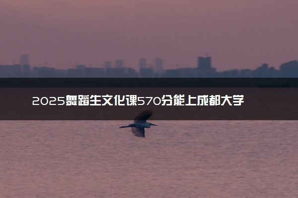2025舞蹈生文化课570分能上成都大学吗