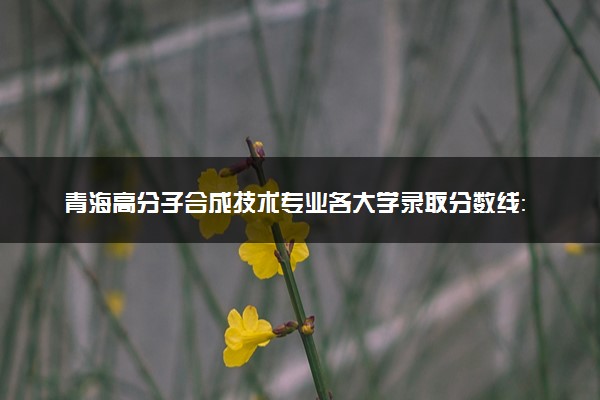 青海高分子合成技术专业各大学录取分数线：最低308分能上 开设院校及位次