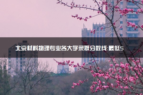 北京材料物理专业各大学录取分数线：最低560分能上 开设院校及位次